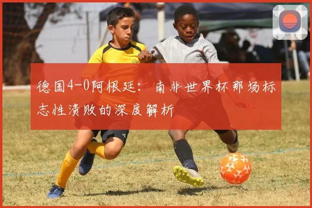 德国4-0阿根廷：南非世界杯那场标志性溃败的深度解析