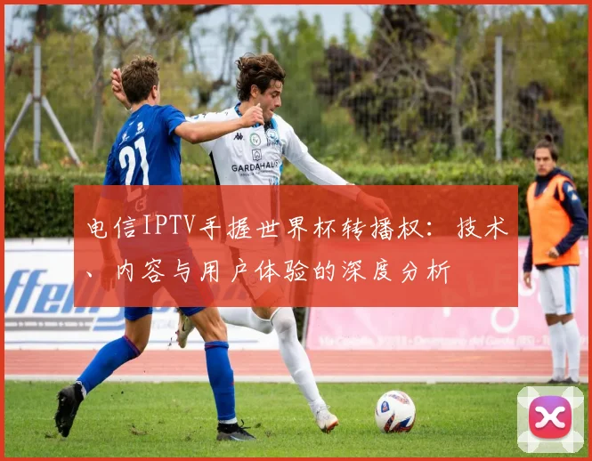 电信IPTV手握世界杯转播权：技术、内容与用户体验的深度分析