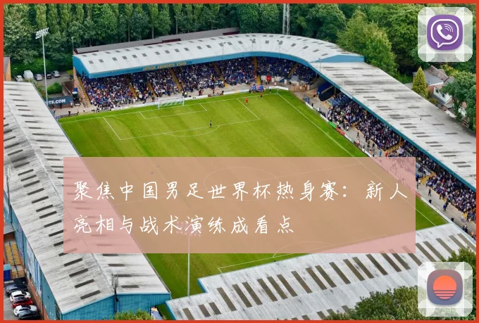 聚焦中国男足世界杯热身赛：新人亮相与战术演练成看点
