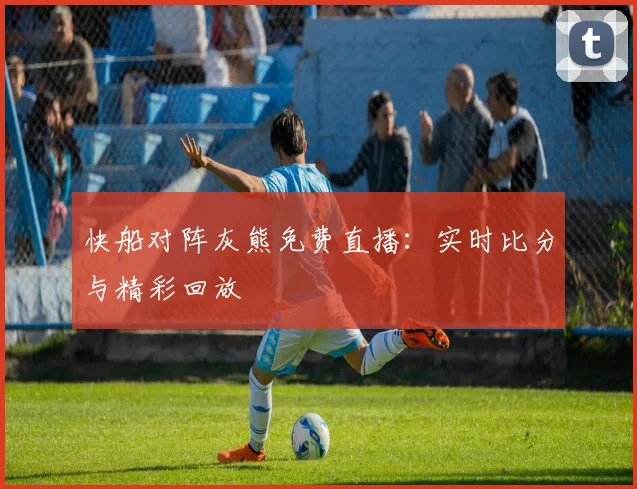 快船对阵灰熊免费直播：实时比分与精彩回放