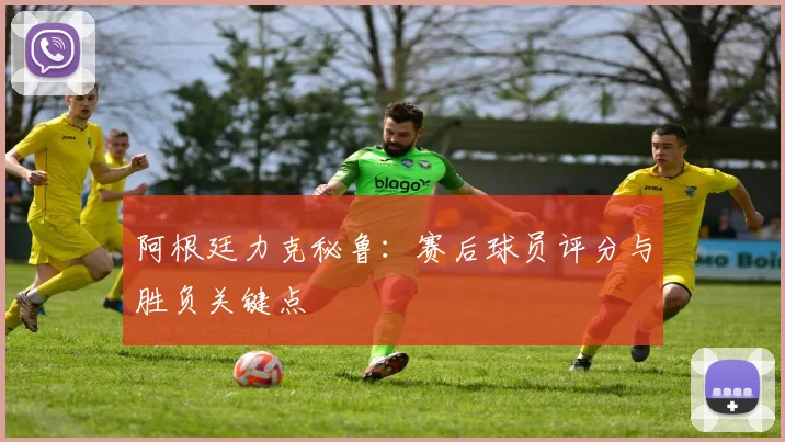 阿根廷力克秘鲁:赛后球员评分与胜负关键点