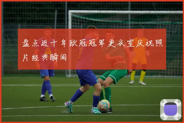 盘点近十年欧冠冠军更衣室庆祝照片经典瞬间