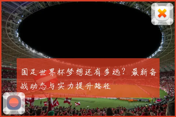 国足世界杯梦想还有多远？最新备战动态与实力提升路径