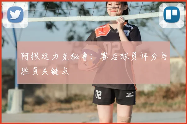 阿根廷力克秘鲁：赛后球员评分与胜负关键点
