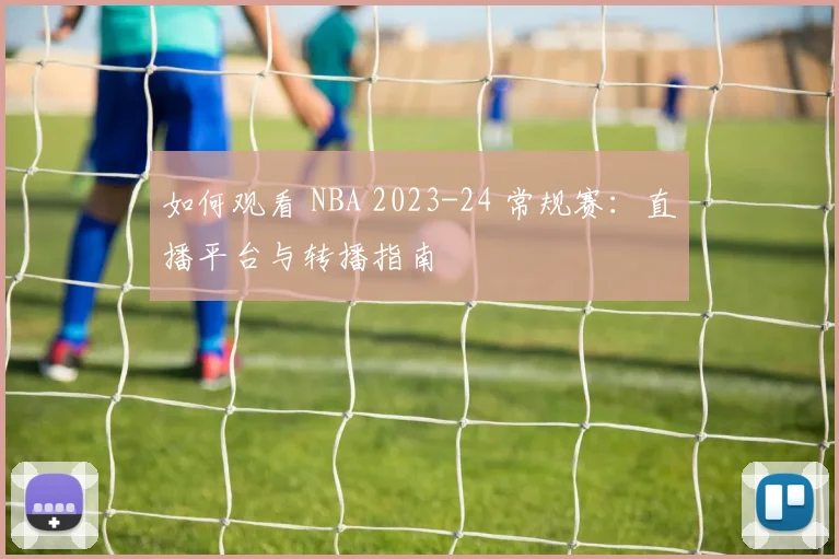 如何观看 NBA 2023-24 常规赛：直播平台与转播指南