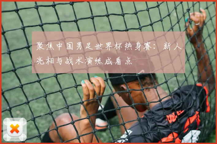 聚焦中国男足世界杯热身赛：新人亮相与战术演练成看点