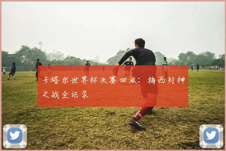 卡塔尔世界杯决赛回放：梅西封神之战全记录