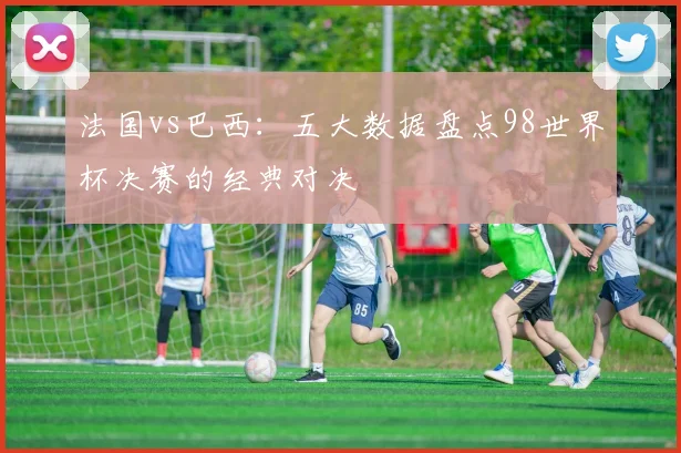 法国vs巴西：五大数据盘点98世界杯决赛的经典对决