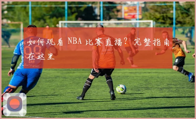 如何观看 NBA 比赛直播？完整指南在这里