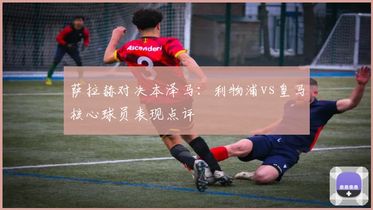 萨拉赫对决本泽马：利物浦vs皇马核心球员表现点评