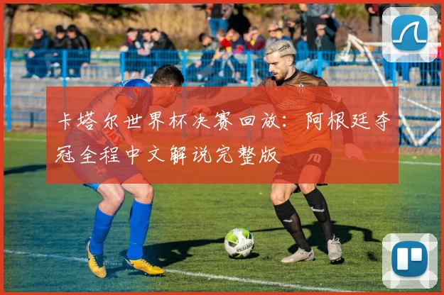 卡塔尔世界杯决赛回放：阿根廷夺冠全程中文解说完整版