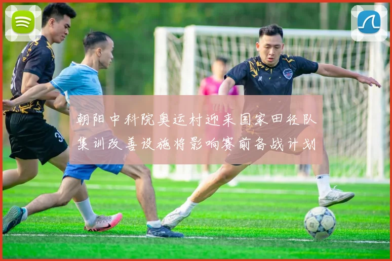 朝阳中科院奥运村迎来国家田径队集训改善设施将影响赛前备战计划