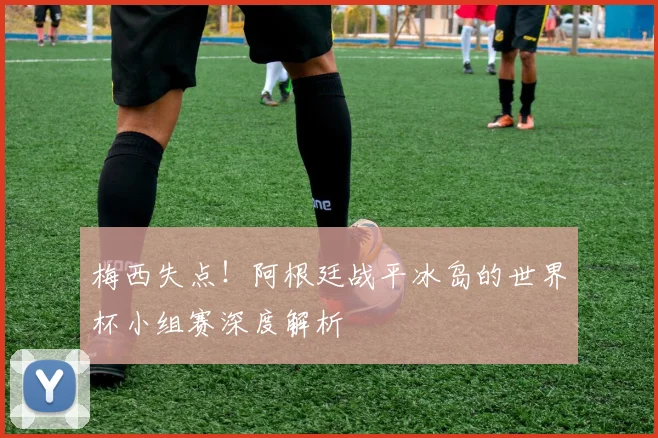 梅西失点！阿根廷战平冰岛的世界杯小组赛深度解析