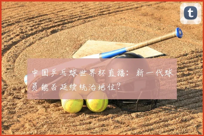 中国乒乓球世界杯直播：新一代球员能否延续统治地位？