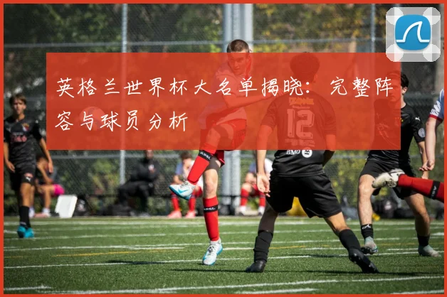 英格兰世界杯大名单揭晓:完整阵容与球员分析