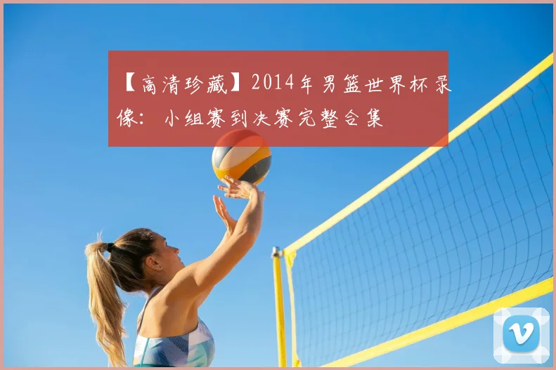 【高清珍藏】2014年男篮世界杯录像:小组赛到决赛完整合集