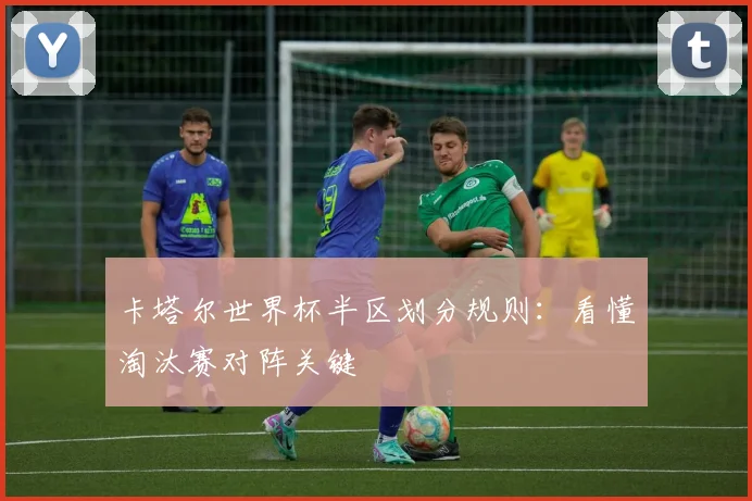 卡塔尔世界杯半区划分规则：看懂淘汰赛对阵关键