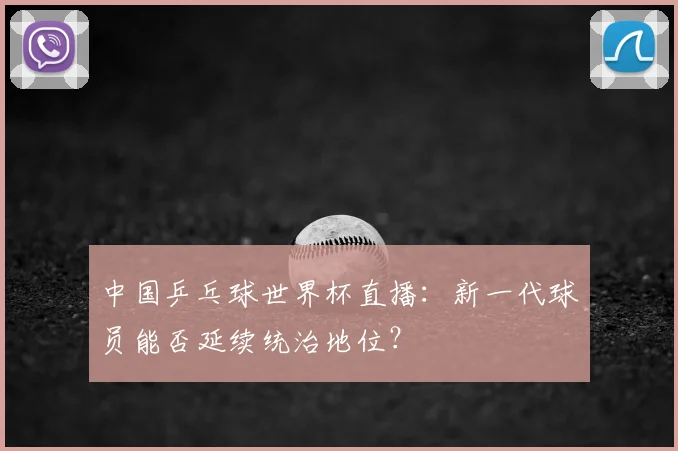 中国乒乓球世界杯直播:新一代球员能否延续统治地位?