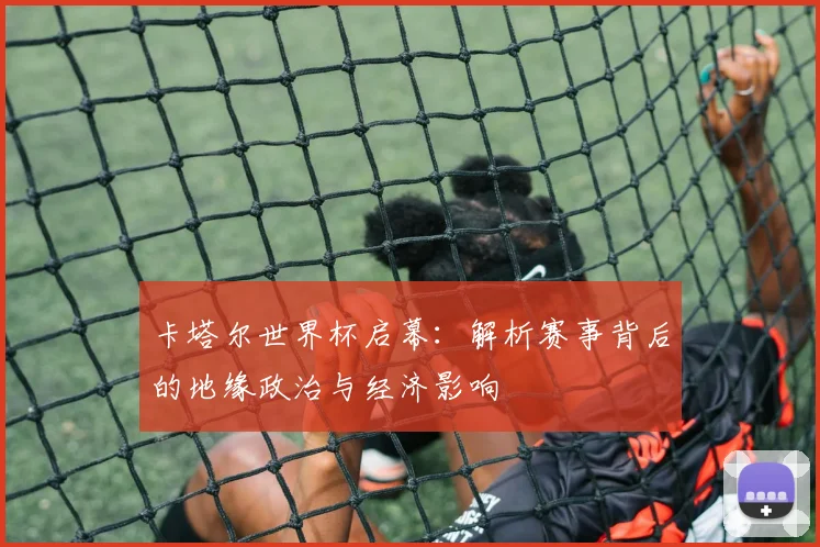 卡塔尔世界杯启幕：解析赛事背后的地缘政治与经济影响