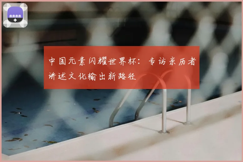 中国元素闪耀世界杯:专访亲历者讲述文化输出新路径