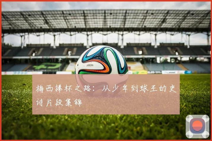 梅西捧杯之路：从少年到球王的史诗片段集锦