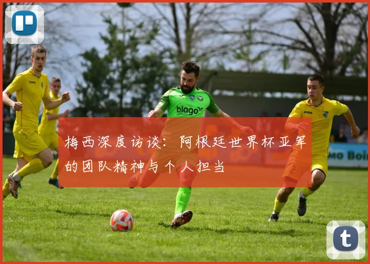 梅西深度访谈：阿根廷世界杯亚军的团队精神与个人担当