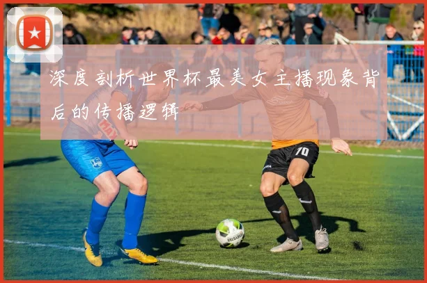 深度剖析世界杯最美女主播现象背后的传播逻辑