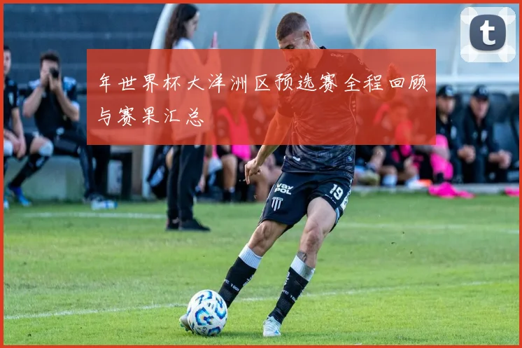 年世界杯大洋洲区预选赛全程回顾与赛果汇总
