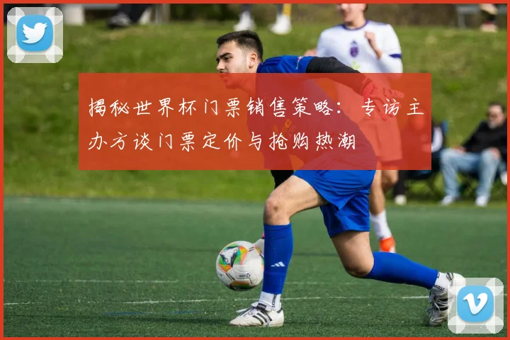 揭秘世界杯门票销售策略:专访主办方谈门票定价与抢购热潮