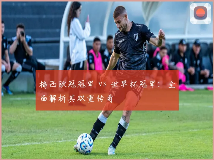 梅西欧冠冠军 vs 世界杯冠军：全面解析其双重传奇