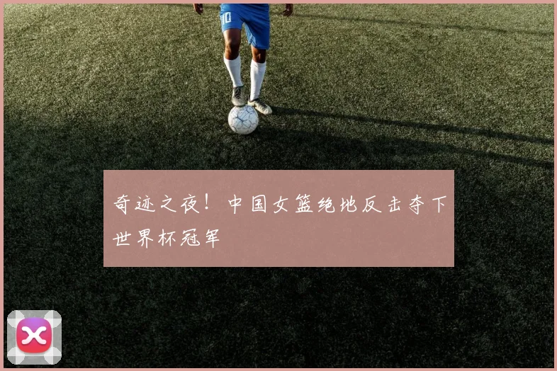 奇迹之夜!中国女篮绝地反击夺下世界杯冠军