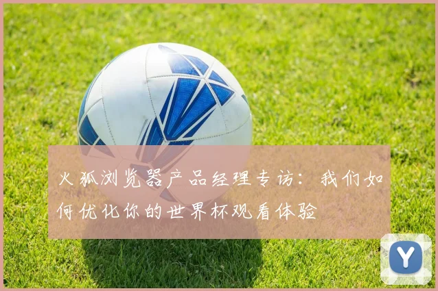 火狐浏览器产品经理专访:我们如何优化你的世界杯观看体验