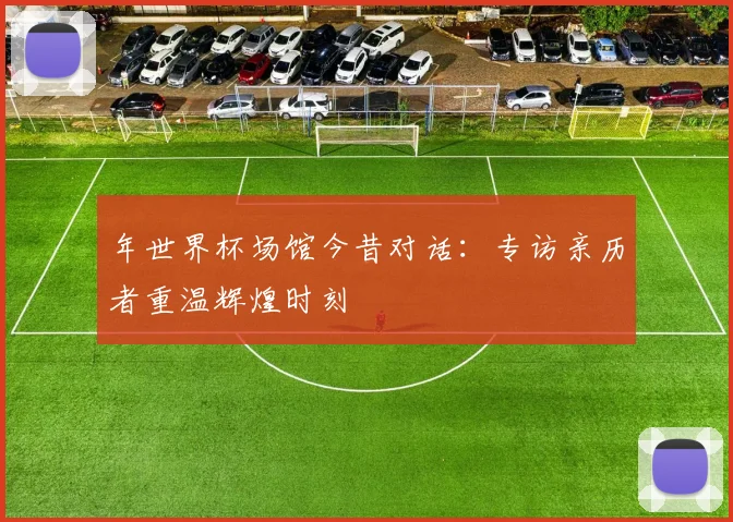 年世界杯场馆今昔对话:专访亲历者重温辉煌时刻