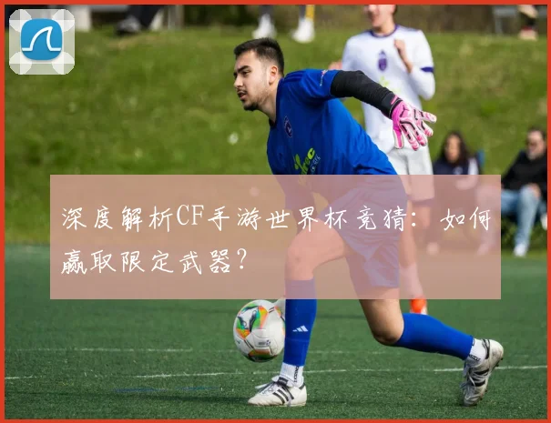 深度解析CF手游世界杯竞猜:如何赢取限定武器?
