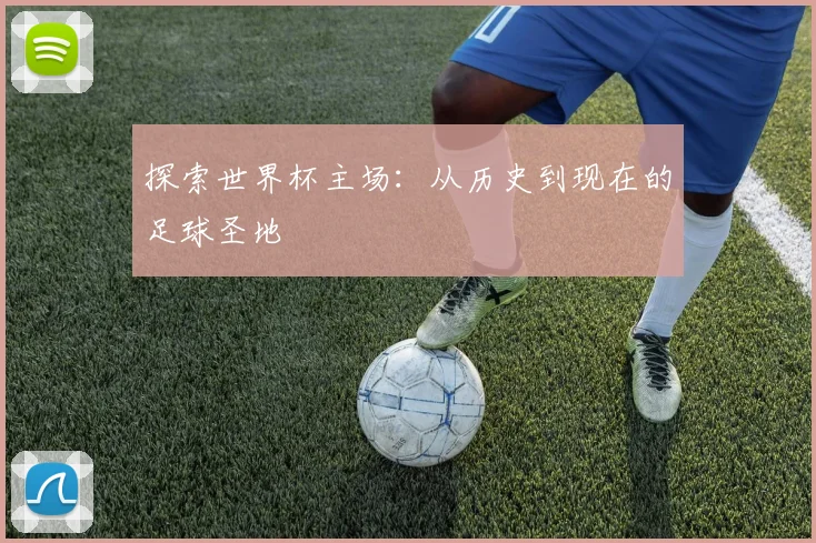 探索世界杯主场:从历史到现在的足球圣地