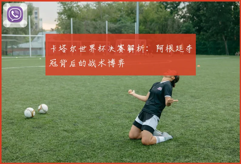 卡塔尔世界杯决赛解析：阿根廷夺冠背后的战术博弈