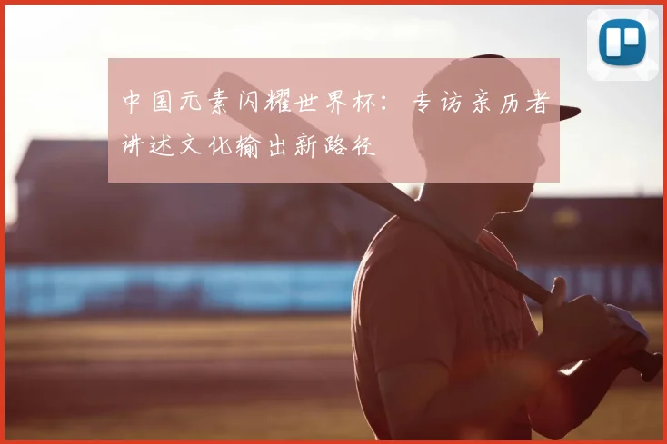 中国元素闪耀世界杯:专访亲历者讲述文化输出新路径