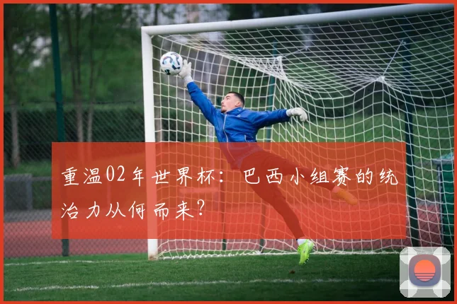 重温02年世界杯:巴西小组赛的统治力从何而来?