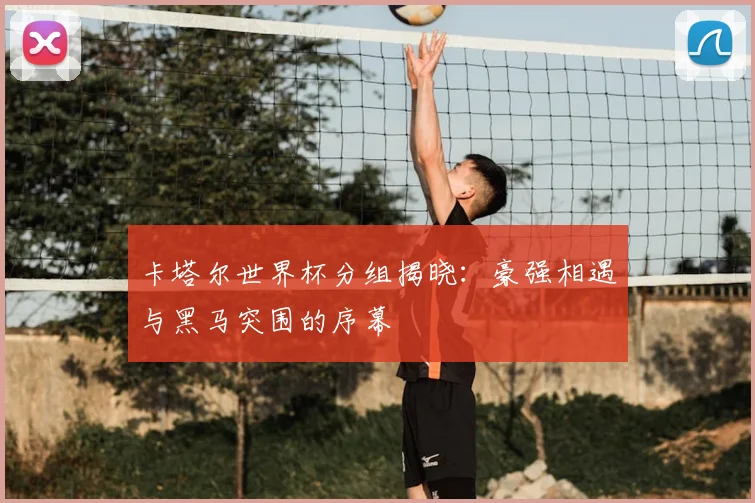 卡塔尔世界杯分组揭晓：豪强相遇与黑马突围的序幕