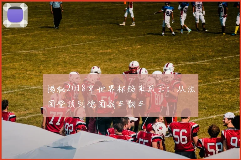 揭秘2018年世界杯赔率风云:从法国登顶到德国战车翻车