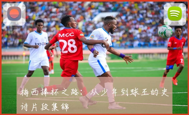 梅西捧杯之路：从少年到球王的史诗片段集锦