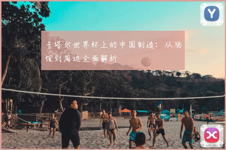 卡塔尔世界杯上的中国制造:从场馆到周边全面解析