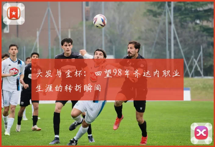头发与金杯:回望98年齐达内职业生涯的转折瞬间